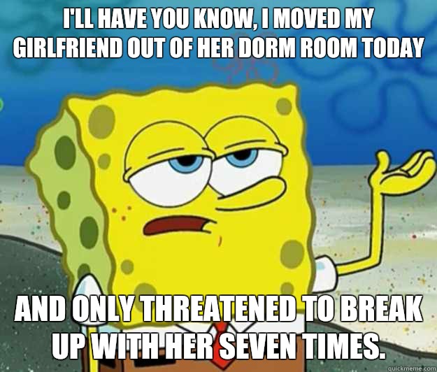 I'll have you know, I moved my girlfriend out of her dorm room today And only threatened to break up with her seven times.  Tough Spongebob