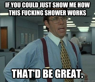 if you could just show me how this fucking shower works That'd be great.  Bill lumberg