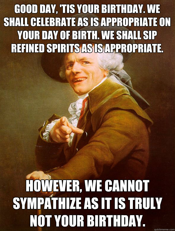 Good day, 'tis your birthday. We shall celebrate as is appropriate on your day of birth. We shall sip  refined spirits as is appropriate. However, we cannot sympathize as it is truly not your birthday.  Joseph Ducreux