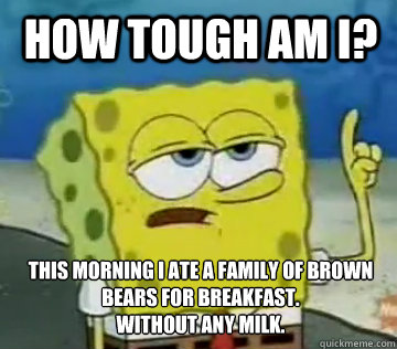 How tough am I? this morning I ate a family of brown bears for breakfast.
Without any milk.  