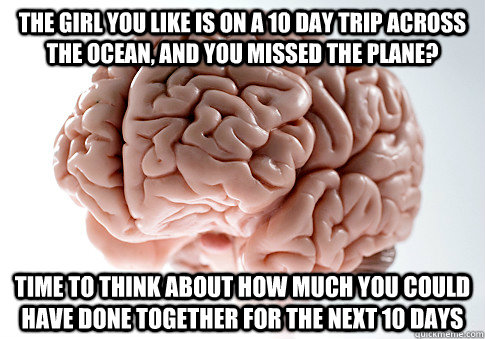 The girl you like is on a 10 day trip across the ocean, and you missed the plane? Time to think about how much you could have done together for the next 10 days  Scumbag Brain