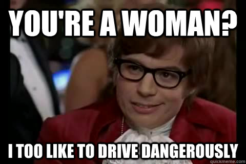 you're a woman? i too like to drive dangerously  Dangerously - Austin Powers