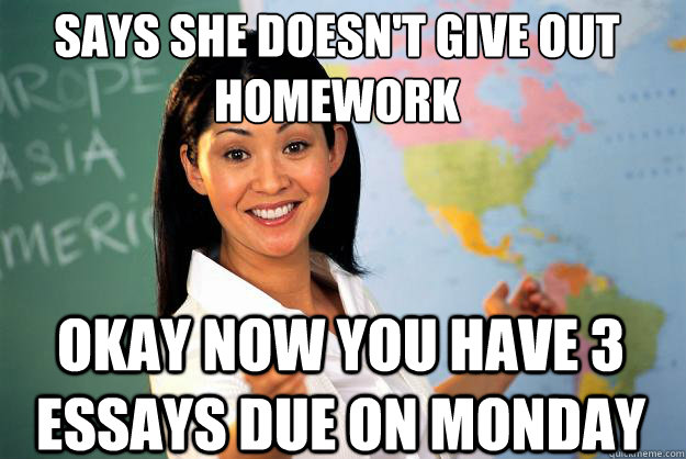 Says She doesn't give out homework OKAy NOW YOU HAVE 3 ESSAYS DUE ON MONDAY - Says She doesn't give out homework OKAy NOW YOU HAVE 3 ESSAYS DUE ON MONDAY  Unhelpful High School Teacher