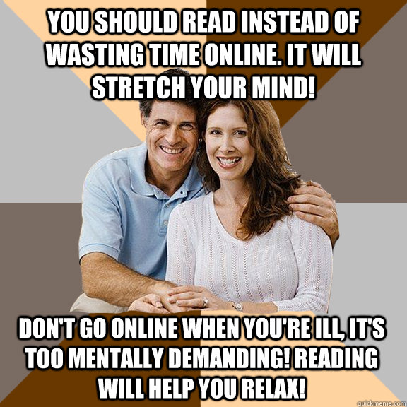 You should read instead of wasting time online. It will stretch your mind! Don't go online when you're ill, it's too mentally demanding! Reading will help you relax!  Scumbag Parents