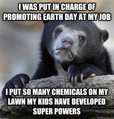 I WAS PUT IN CHARGE OF PROMOTING EARTH DAY AT MY JOB I PUT SO MANY CHEMICALS ON MY LAWN MY KIDS HAVE DEVELOPED SUPER POWERS - I WAS PUT IN CHARGE OF PROMOTING EARTH DAY AT MY JOB I PUT SO MANY CHEMICALS ON MY LAWN MY KIDS HAVE DEVELOPED SUPER POWERS  Confession Bear