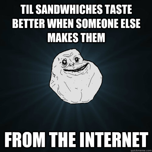 TIL Sandwhiches taste better when someone else makes them From the Internet - TIL Sandwhiches taste better when someone else makes them From the Internet  Forever Alone