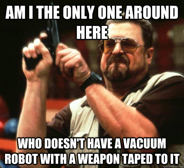 am I the only one around here Who doesn't have a vacuum robot with a weapon taped to it - am I the only one around here Who doesn't have a vacuum robot with a weapon taped to it  Angry Walter