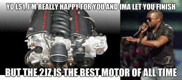 Yo ls1, i'm really happy for you and ima let you finish  but the 2jz is the best motor of all time  