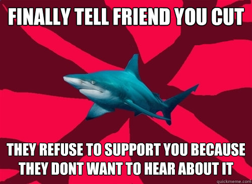 Finally tell friend you cut they refuse to support you because they dont want to hear about it  Self-Injury Shark