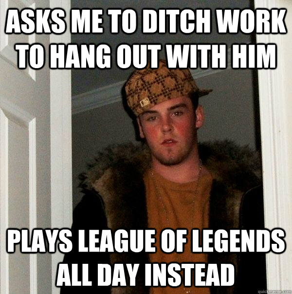 asks me to ditch work to hang out with him plays League of legends all day instead  Scumbag Steve