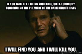 if you talk, text, bring your kids, or eat crunchy food during the premiere of The Dark Knight Rises I WILL FIND YOU, AND I WILL KILL YOU. - if you talk, text, bring your kids, or eat crunchy food during the premiere of The Dark Knight Rises I WILL FIND YOU, AND I WILL KILL YOU.  Taken call me maybe