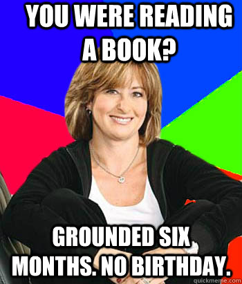 You were READING a book? Grounded six months. NO BIRTHDAY.  Sheltering Suburban Mom