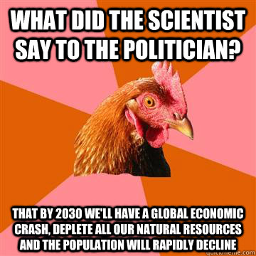 What did the scientist say to the politician? That by 2030 we'll have a global economic crash, deplete all our natural resources and the population will rapidly decline  Anti-Joke Chicken