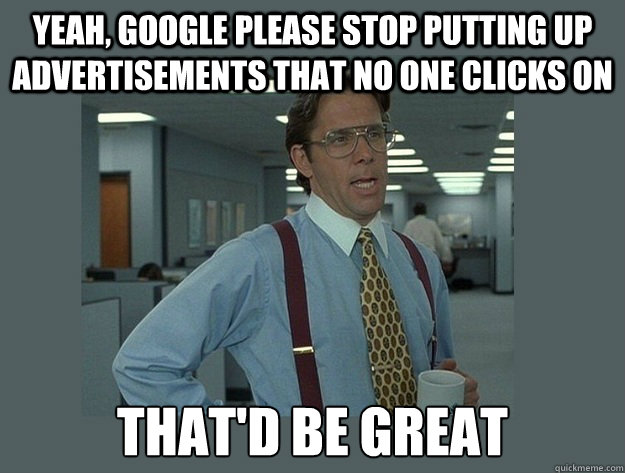 Yeah, google please stop putting up advertisements that no one clicks on That'd be great  Office Space Lumbergh