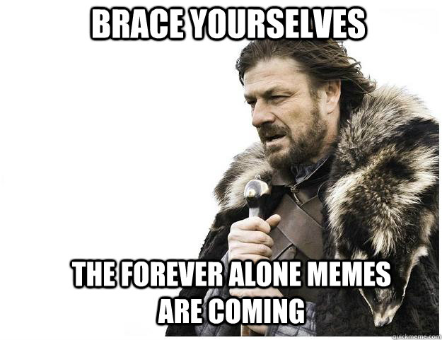 Brace yourselves the forever alone memes are coming  Imminent Ned