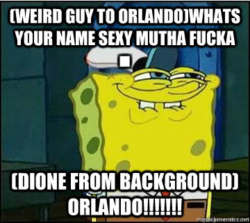 (Weird Guy to Orlando)Whats your name sexy Mutha Fucka (Dione from Background) ORLANDO!!!!!!!  Spongebob