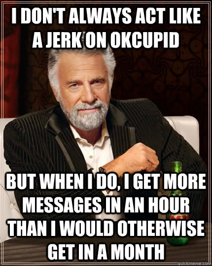 i don't always act like a jerk on okcupid but when I do, i get more messages in an hour than i would otherwise get in a month  The Most Interesting Man In The World