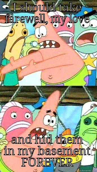 I SHOULD TAKE FAREWELL, MY LOVE AND HID THEM IN MY BASEMENT FOREVER Push it somewhere else Patrick