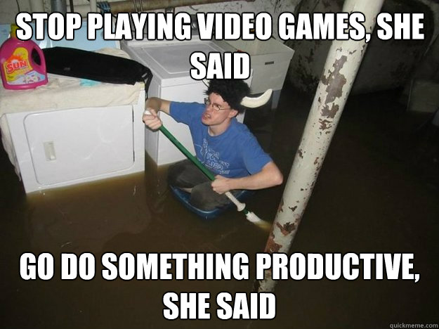 Stop playing video games, she said Go do something productive, she said  Do the laundry they said