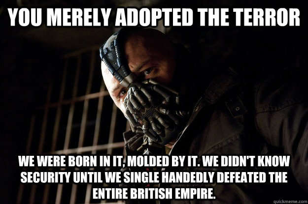 You merely adopted the terror We were born in it, molded by it. We didn't know security until we single handedly defeated the entire British Empire.  Angry Bane