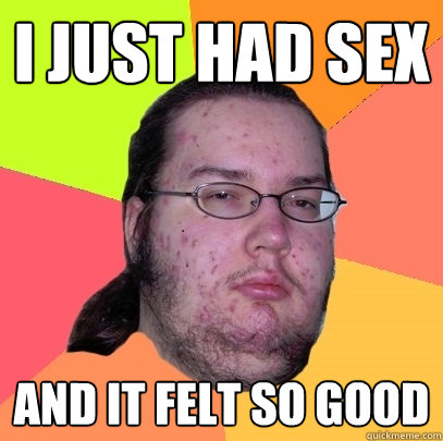 I just had sex and it felt so good  Butthurt Dweller