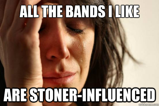 all the bands i like are stoner-influenced  First World Problems