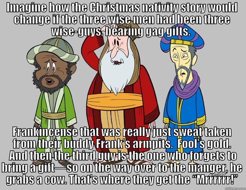 3 Wise Guys - IMAGINE HOW THE CHRISTMAS NATIVITY STORY WOULD CHANGE IF THE THREE WISE MEN HAD BEEN THREE WISE-GUYS, BEARING GAG GIFTS.  FRANKINCENSE THAT WAS REALLY JUST SWEAT TAKEN FROM THEIR BUDDY FRANK’S ARMPITS.  FOOL’S GOLD.  AND THEN THE THIRD GUY IS THE ONE WHO FORGETS TO BRING A GIFT—SO ON THE WAY OVER TO THE MANGER, HE GRABS A COW. THAT’S WHERE THEY GET THE “MRRRRRR!” Misc