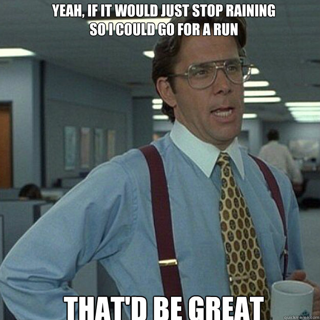 YEAH, IF IT woulD JUST STOP RAINING 
SO I COULD GO FOR A RUN THAT'D BE GREAT - YEAH, IF IT woulD JUST STOP RAINING 
SO I COULD GO FOR A RUN THAT'D BE GREAT  Misc