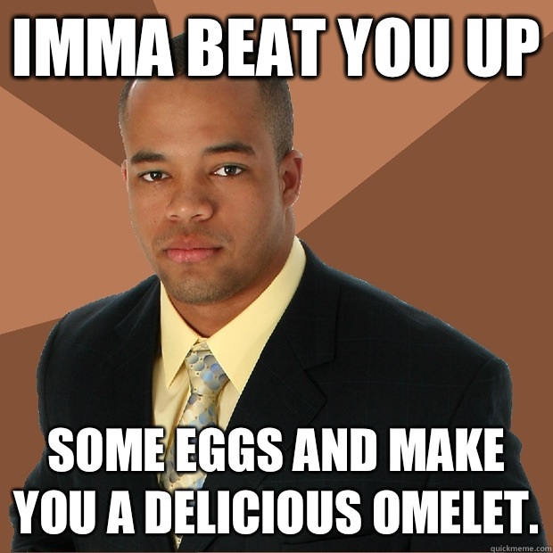 Imma beat you up Some eggs and make you a delicious omelet.   Successful Black Man