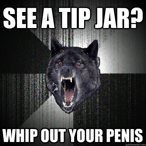 see a tip jar? whip out your penis  Insanity Wolf