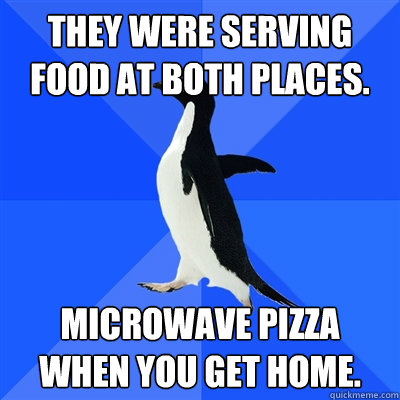 They were serving food at both places. Microwave pizza when you get home.  