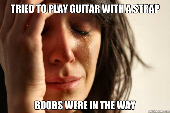 tried to play guitar with a strap boobs were in the way  First World Problems