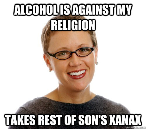 Alcohol is against my religion Takes rest of son's xanax  Annoying Mother