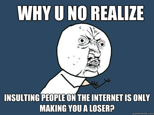 Why u no realize Insulting people on the internet is only making you a loser?  Y U No