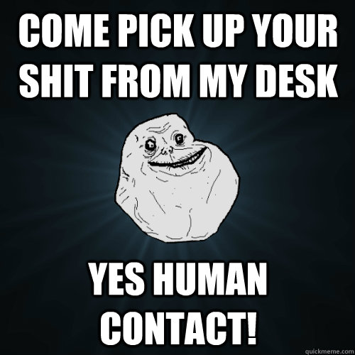 come pick up your shit from my desk Yes human contact!  Forever Alone