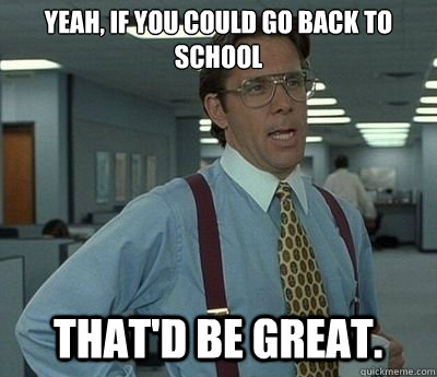 Yeah, if you could go back to school That'd be great.  Bill lumberg