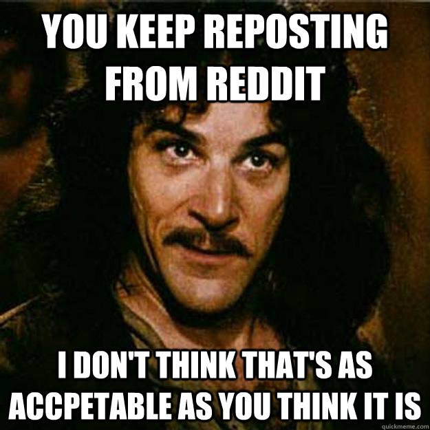 You keep reposting from reddit I don't think that's as accpetable as you think it is  Inigo Montoya