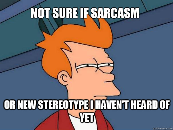 Not Sure if sarcasm or new stereotype i haven't heard of yet  Futurama Fry