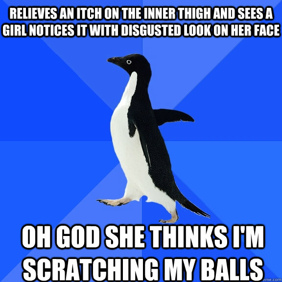 relieves an itch on the inner thigh and sees a girl notices it with disgusted look on her face Oh god she thinks I'm scratching my balls    Socially Awkward Penguin