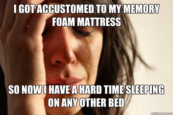 I got accustomed to my memory foam mattress so now I have a hard time sleeping on any other bed    First World Problems