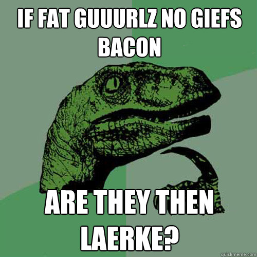 if fat guuurlz no giefs bacon are they then laerke?  Philosoraptor