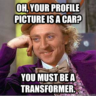 Oh, your profile picture is a car? You must be a Transformer.  Condescending Wonka