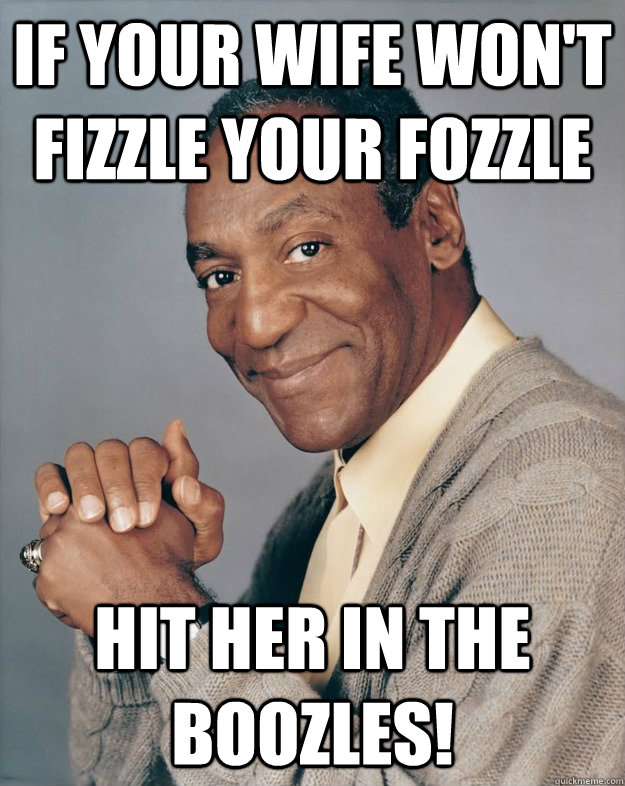 If your wife won't fizzle your fozzle hit her in the boozles!  Bill Cosby