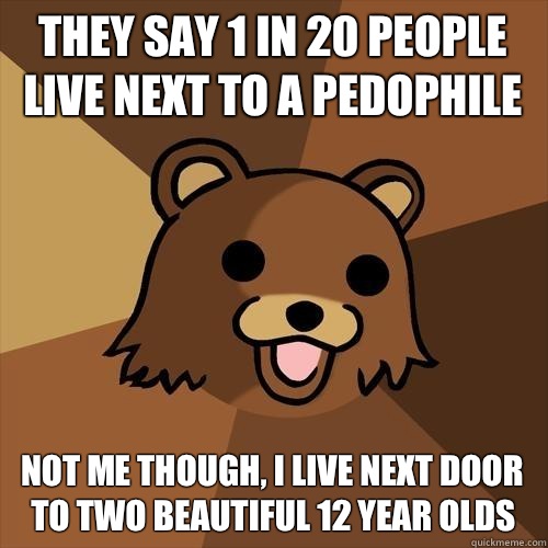 They say 1 in 20 people 
live next to a pedophile Not me though, i live next door to two beautiful 12 year olds  Pedobear