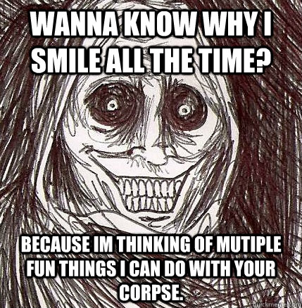 Wanna know why i smile all the time? because im thinking of mutiple fun things i can do with your corpse.  Unwanted House Guest