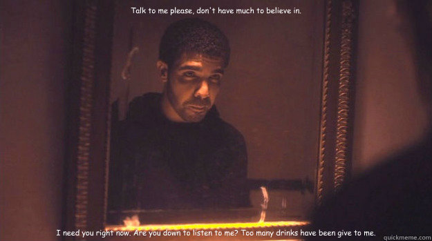 Talk to me please, don't have much to believe in. I need you right now. Are you down to listen to me? Too many drinks have been give to me. - Talk to me please, don't have much to believe in. I need you right now. Are you down to listen to me? Too many drinks have been give to me.  Marvins room