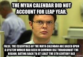 The Myan calendar did not account for leap year. FALSE. The essentials of the Maya calendar are based upon a system which had been in common use throughout the region, dating back to at least the 5th century BCE  Dwight False