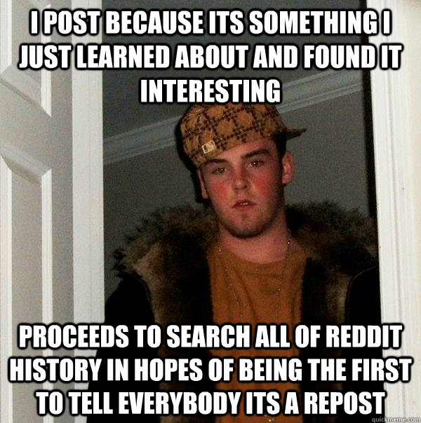 I post because its something i just learned about and found it interesting Proceeds to search all of reddit history in hopes of being the first to tell everybody its a repost - I post because its something i just learned about and found it interesting Proceeds to search all of reddit history in hopes of being the first to tell everybody its a repost  Scumbag Steve