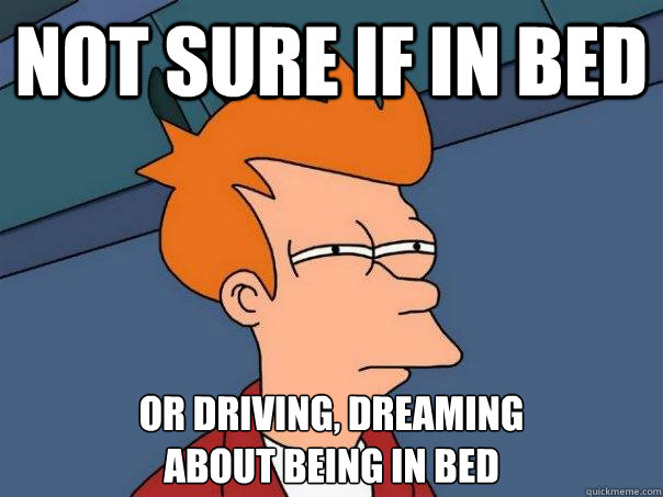 Not sure if in bed Or driving, dreaming
about being in bed  Futurama Fry