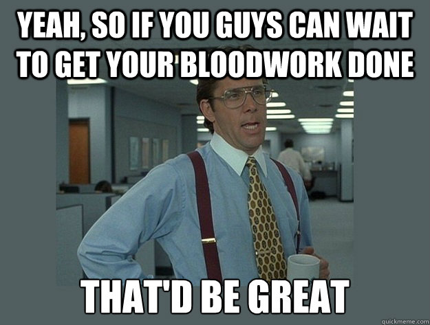 Yeah, so if you guys can wait to get your bloodwork done That'd be great - Yeah, so if you guys can wait to get your bloodwork done That'd be great  Office Space Lumbergh